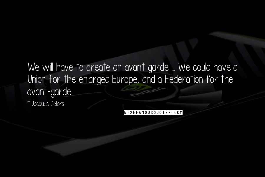 Jacques Delors Quotes: We will have to create an avant-garde ... We could have a Union for the enlarged Europe, and a Federation for the avant-garde.