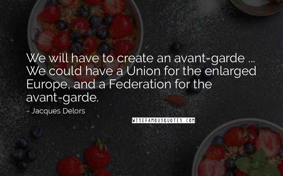 Jacques Delors Quotes: We will have to create an avant-garde ... We could have a Union for the enlarged Europe, and a Federation for the avant-garde.