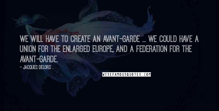Jacques Delors Quotes: We will have to create an avant-garde ... We could have a Union for the enlarged Europe, and a Federation for the avant-garde.