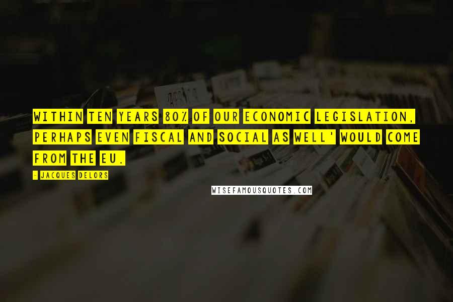 Jacques Delors Quotes: Within ten years 80% of our economic legislation, perhaps even fiscal and social as well' would come from the EU.