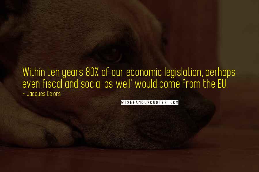 Jacques Delors Quotes: Within ten years 80% of our economic legislation, perhaps even fiscal and social as well' would come from the EU.