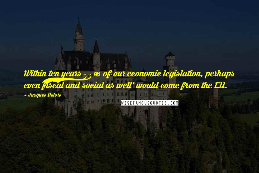 Jacques Delors Quotes: Within ten years 80% of our economic legislation, perhaps even fiscal and social as well' would come from the EU.