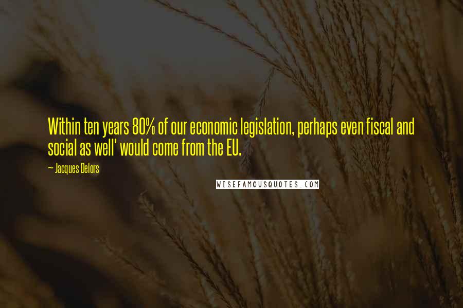 Jacques Delors Quotes: Within ten years 80% of our economic legislation, perhaps even fiscal and social as well' would come from the EU.