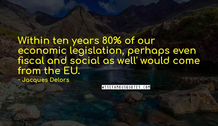 Jacques Delors Quotes: Within ten years 80% of our economic legislation, perhaps even fiscal and social as well' would come from the EU.