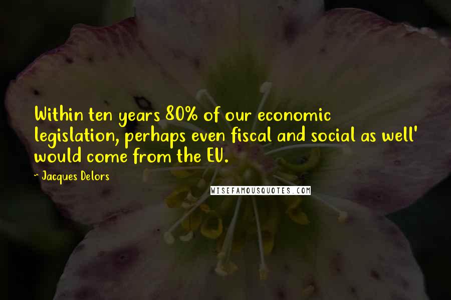 Jacques Delors Quotes: Within ten years 80% of our economic legislation, perhaps even fiscal and social as well' would come from the EU.