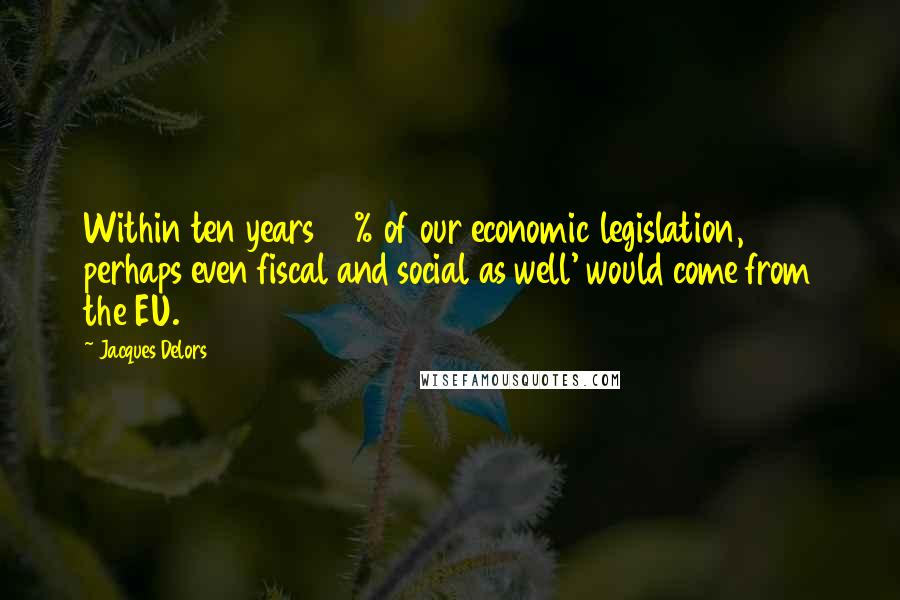 Jacques Delors Quotes: Within ten years 80% of our economic legislation, perhaps even fiscal and social as well' would come from the EU.