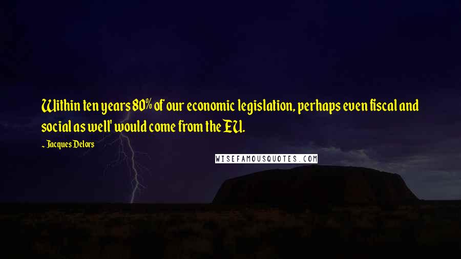 Jacques Delors Quotes: Within ten years 80% of our economic legislation, perhaps even fiscal and social as well' would come from the EU.