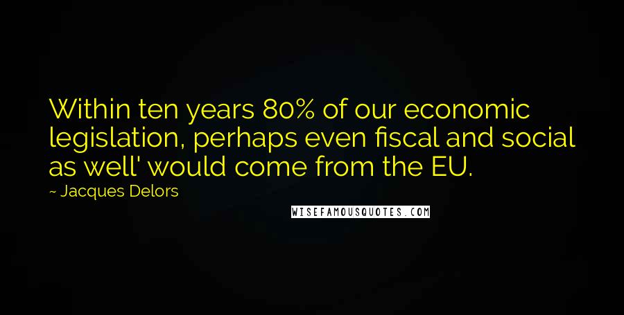 Jacques Delors Quotes: Within ten years 80% of our economic legislation, perhaps even fiscal and social as well' would come from the EU.