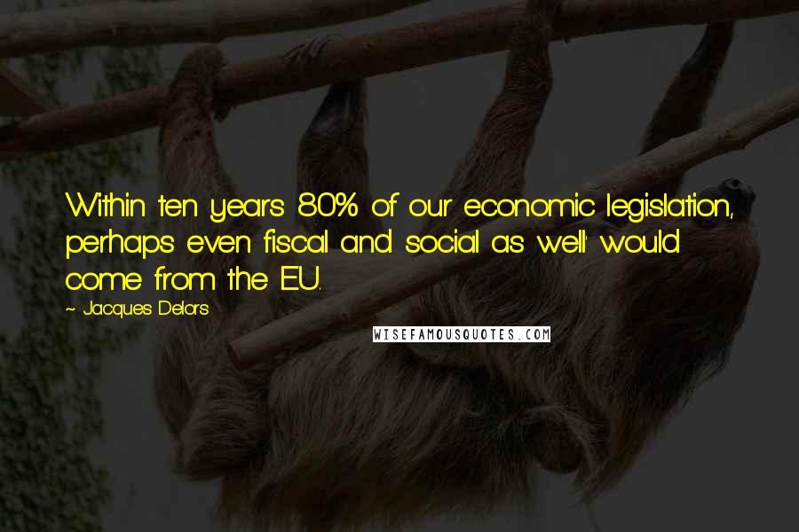 Jacques Delors Quotes: Within ten years 80% of our economic legislation, perhaps even fiscal and social as well' would come from the EU.