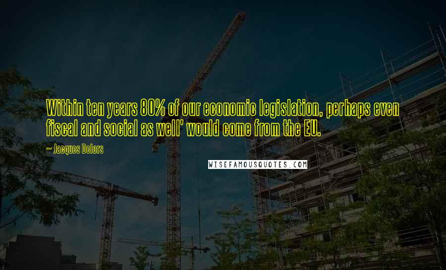 Jacques Delors Quotes: Within ten years 80% of our economic legislation, perhaps even fiscal and social as well' would come from the EU.