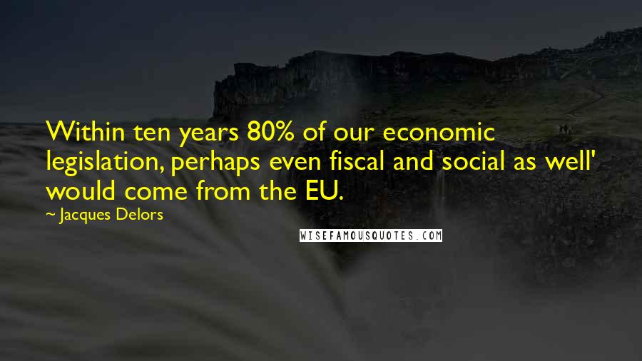 Jacques Delors Quotes: Within ten years 80% of our economic legislation, perhaps even fiscal and social as well' would come from the EU.