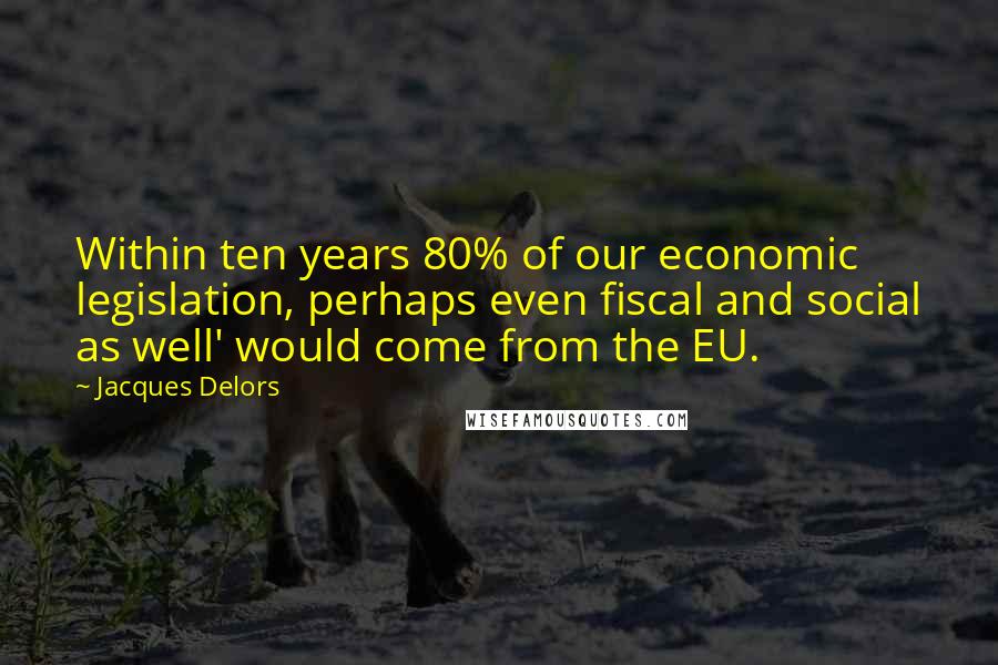 Jacques Delors Quotes: Within ten years 80% of our economic legislation, perhaps even fiscal and social as well' would come from the EU.