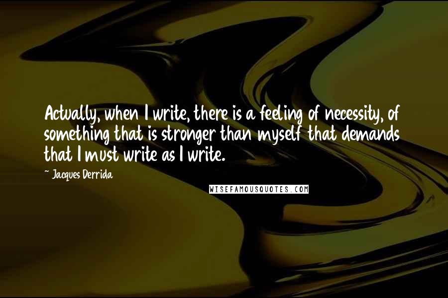 Jacques Derrida Quotes: Actually, when I write, there is a feeling of necessity, of something that is stronger than myself that demands that I must write as I write.