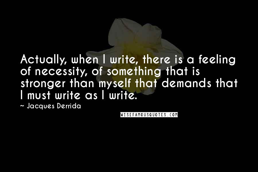 Jacques Derrida Quotes: Actually, when I write, there is a feeling of necessity, of something that is stronger than myself that demands that I must write as I write.