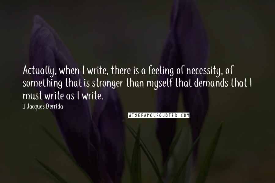 Jacques Derrida Quotes: Actually, when I write, there is a feeling of necessity, of something that is stronger than myself that demands that I must write as I write.