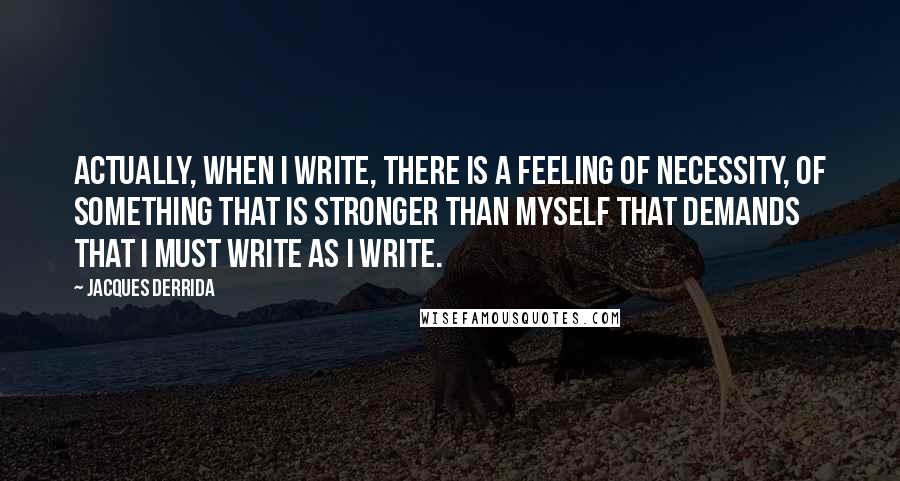 Jacques Derrida Quotes: Actually, when I write, there is a feeling of necessity, of something that is stronger than myself that demands that I must write as I write.