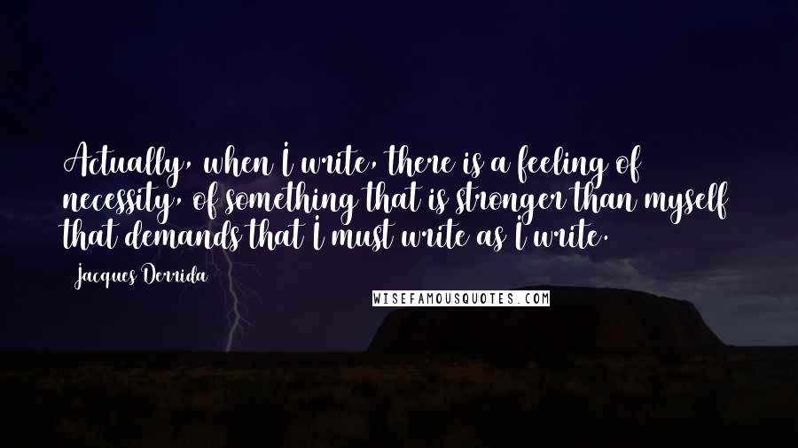 Jacques Derrida Quotes: Actually, when I write, there is a feeling of necessity, of something that is stronger than myself that demands that I must write as I write.