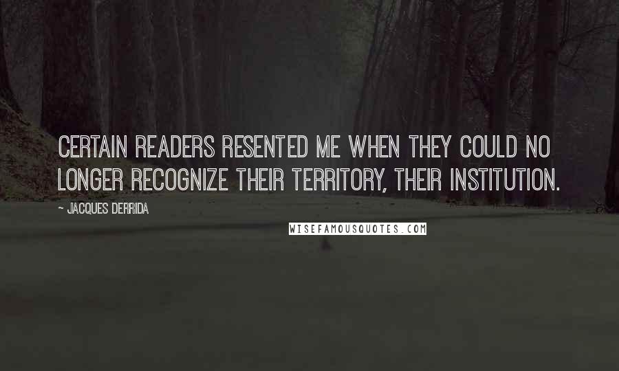 Jacques Derrida Quotes: Certain readers resented me when they could no longer recognize their territory, their institution.