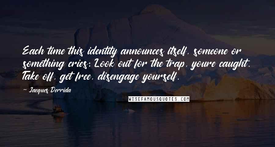 Jacques Derrida Quotes: Each time this identity announces itself, someone or something cries: Look out for the trap, youre caught. Take off, get free, disengage yourself.