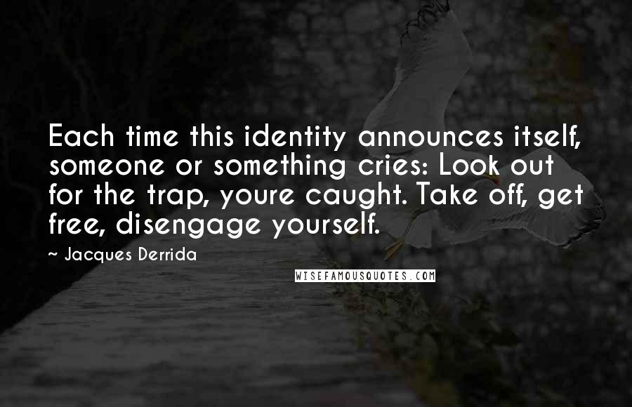 Jacques Derrida Quotes: Each time this identity announces itself, someone or something cries: Look out for the trap, youre caught. Take off, get free, disengage yourself.