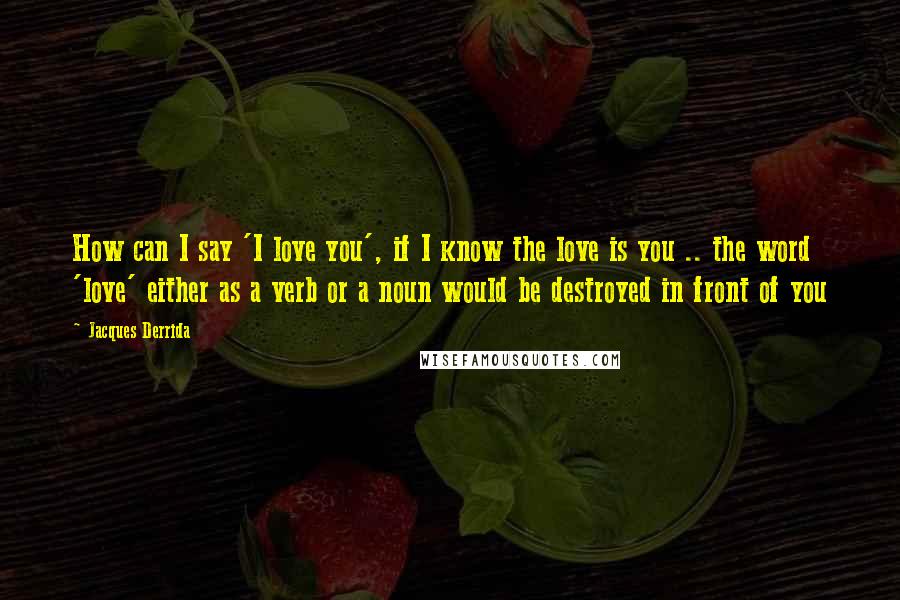 Jacques Derrida Quotes: How can I say 'I love you', if I know the love is you .. the word 'love' either as a verb or a noun would be destroyed in front of you