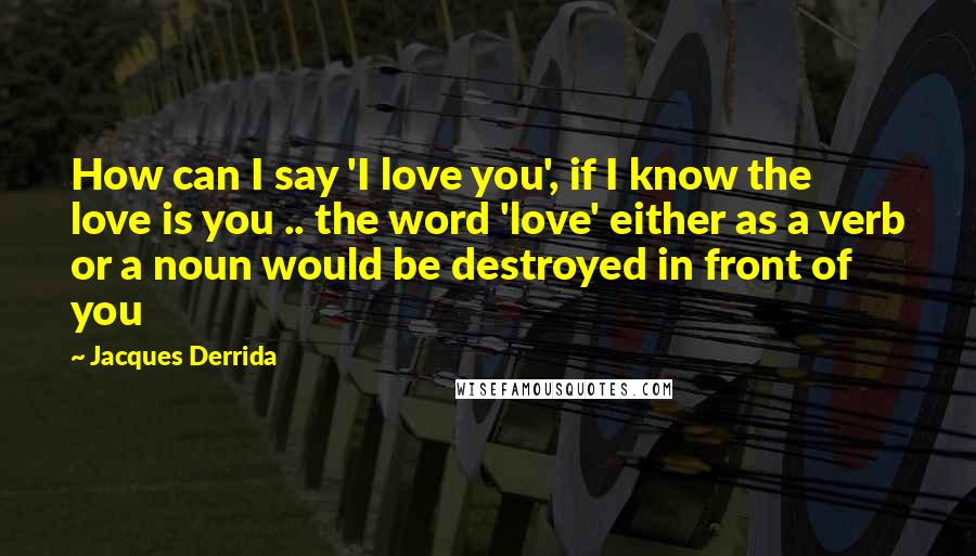 Jacques Derrida Quotes: How can I say 'I love you', if I know the love is you .. the word 'love' either as a verb or a noun would be destroyed in front of you