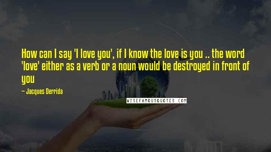 Jacques Derrida Quotes: How can I say 'I love you', if I know the love is you .. the word 'love' either as a verb or a noun would be destroyed in front of you