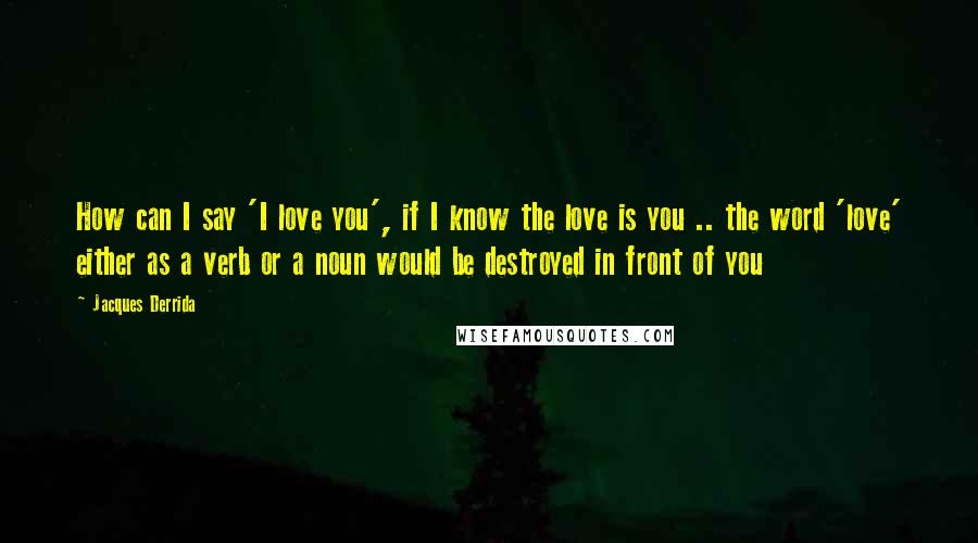 Jacques Derrida Quotes: How can I say 'I love you', if I know the love is you .. the word 'love' either as a verb or a noun would be destroyed in front of you