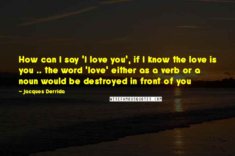 Jacques Derrida Quotes: How can I say 'I love you', if I know the love is you .. the word 'love' either as a verb or a noun would be destroyed in front of you