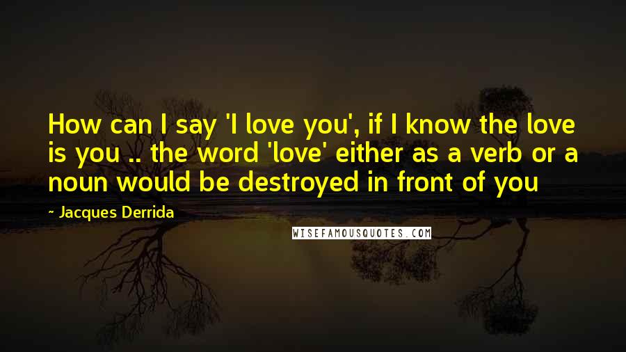 Jacques Derrida Quotes: How can I say 'I love you', if I know the love is you .. the word 'love' either as a verb or a noun would be destroyed in front of you