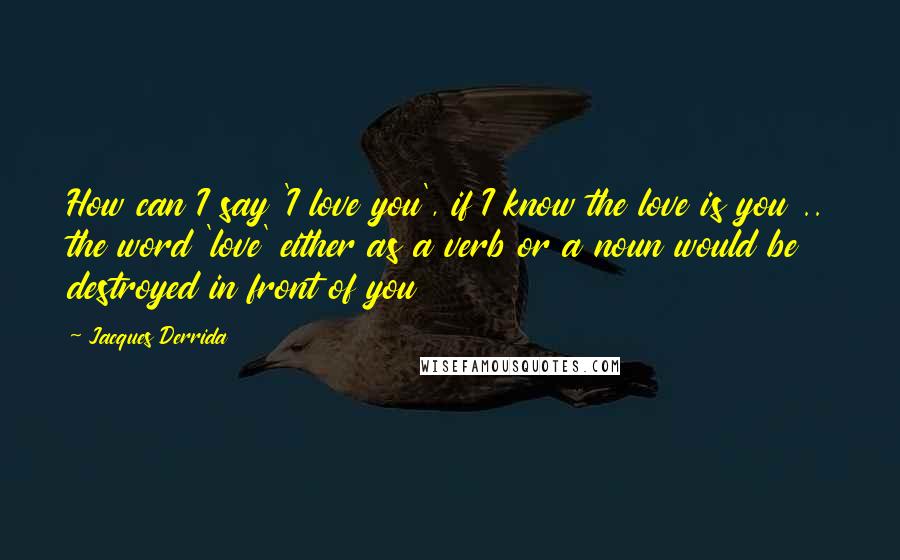 Jacques Derrida Quotes: How can I say 'I love you', if I know the love is you .. the word 'love' either as a verb or a noun would be destroyed in front of you