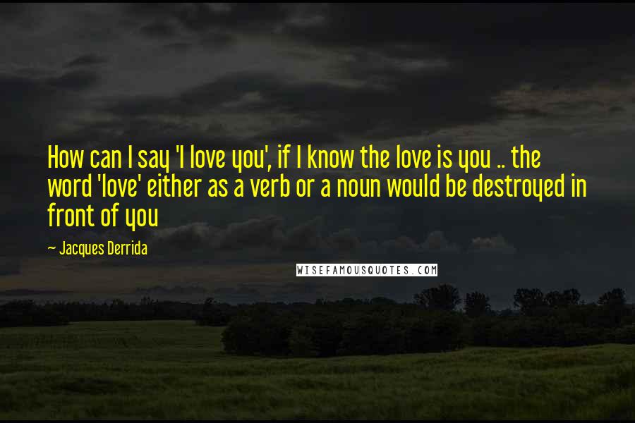 Jacques Derrida Quotes: How can I say 'I love you', if I know the love is you .. the word 'love' either as a verb or a noun would be destroyed in front of you