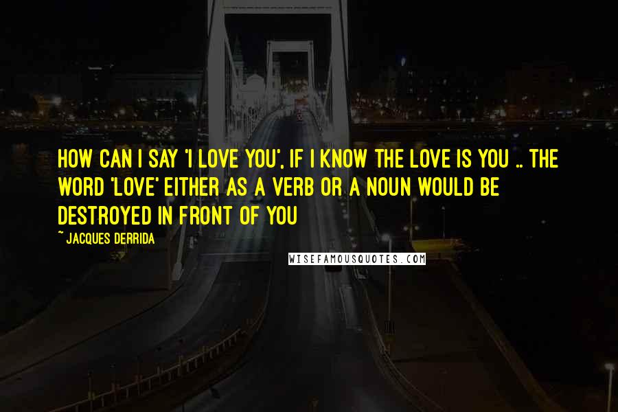 Jacques Derrida Quotes: How can I say 'I love you', if I know the love is you .. the word 'love' either as a verb or a noun would be destroyed in front of you