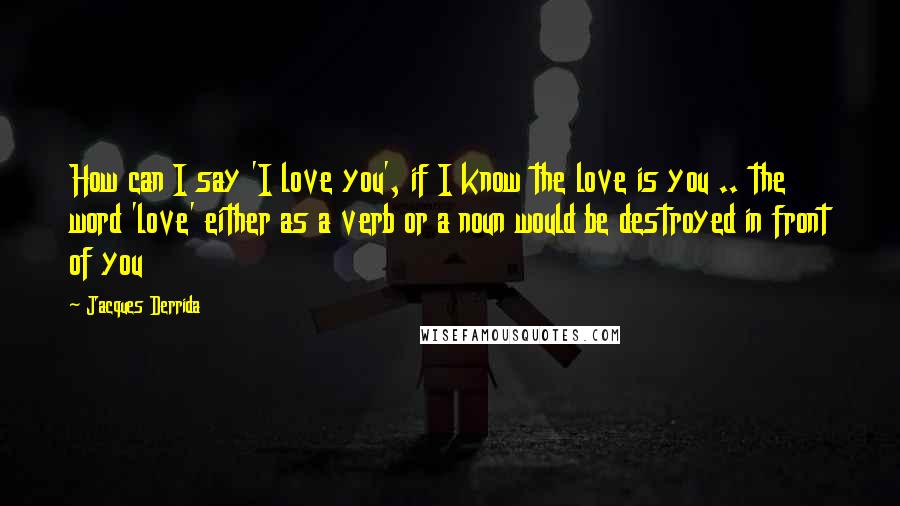 Jacques Derrida Quotes: How can I say 'I love you', if I know the love is you .. the word 'love' either as a verb or a noun would be destroyed in front of you