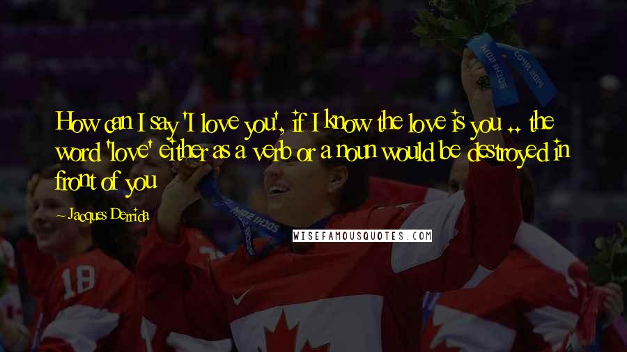 Jacques Derrida Quotes: How can I say 'I love you', if I know the love is you .. the word 'love' either as a verb or a noun would be destroyed in front of you