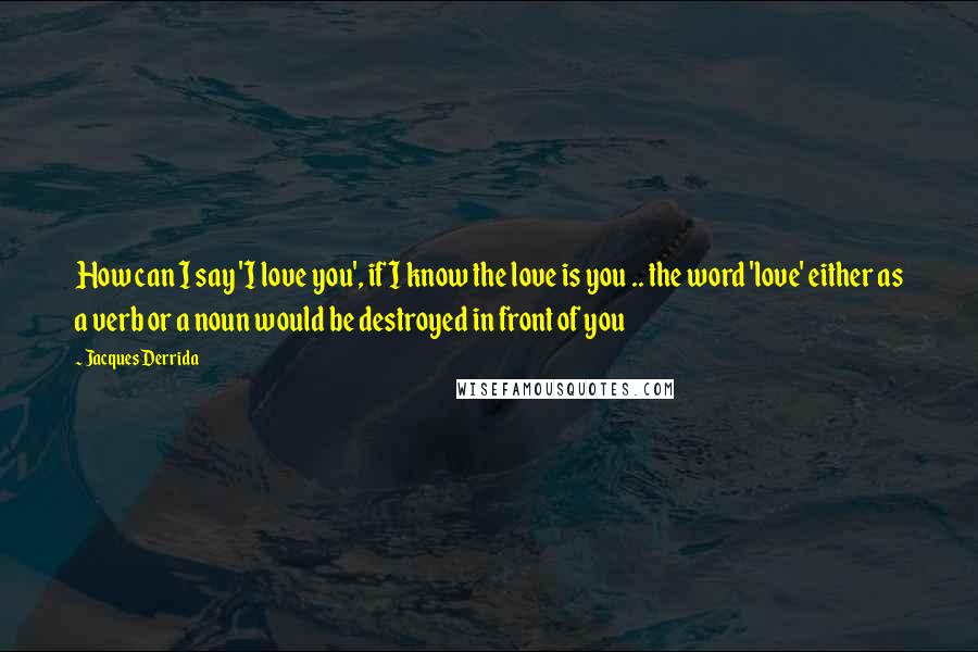 Jacques Derrida Quotes: How can I say 'I love you', if I know the love is you .. the word 'love' either as a verb or a noun would be destroyed in front of you