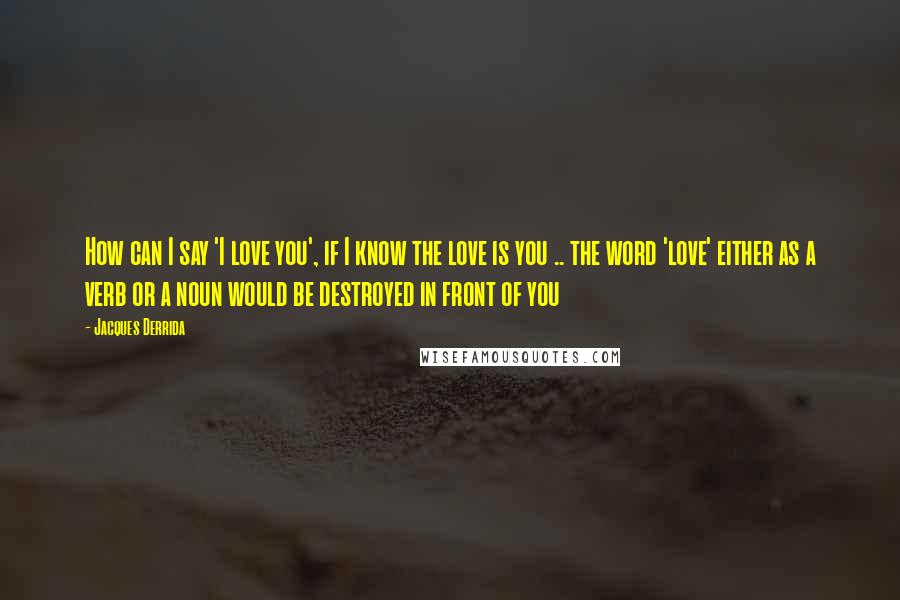 Jacques Derrida Quotes: How can I say 'I love you', if I know the love is you .. the word 'love' either as a verb or a noun would be destroyed in front of you