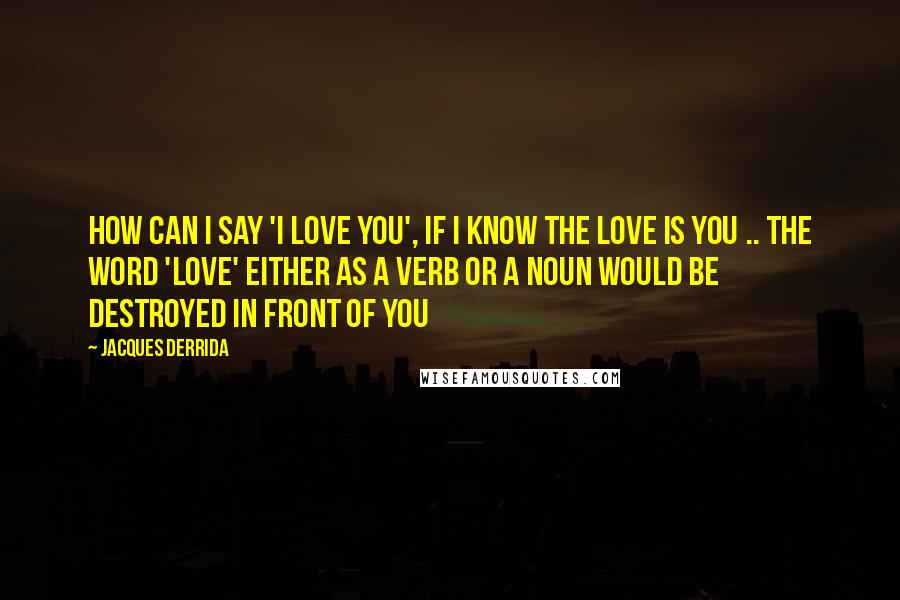 Jacques Derrida Quotes: How can I say 'I love you', if I know the love is you .. the word 'love' either as a verb or a noun would be destroyed in front of you