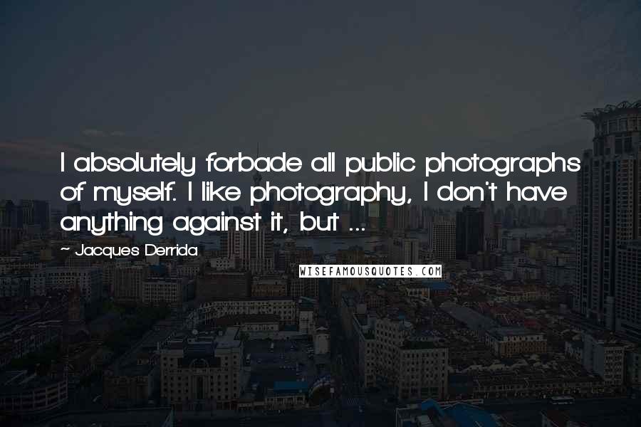 Jacques Derrida Quotes: I absolutely forbade all public photographs of myself. I like photography, I don't have anything against it, but ...