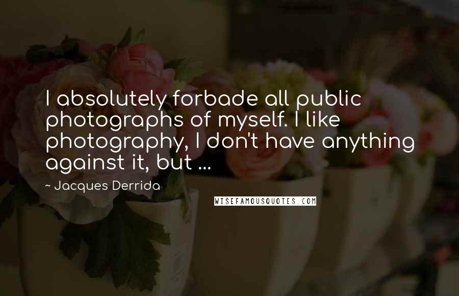 Jacques Derrida Quotes: I absolutely forbade all public photographs of myself. I like photography, I don't have anything against it, but ...