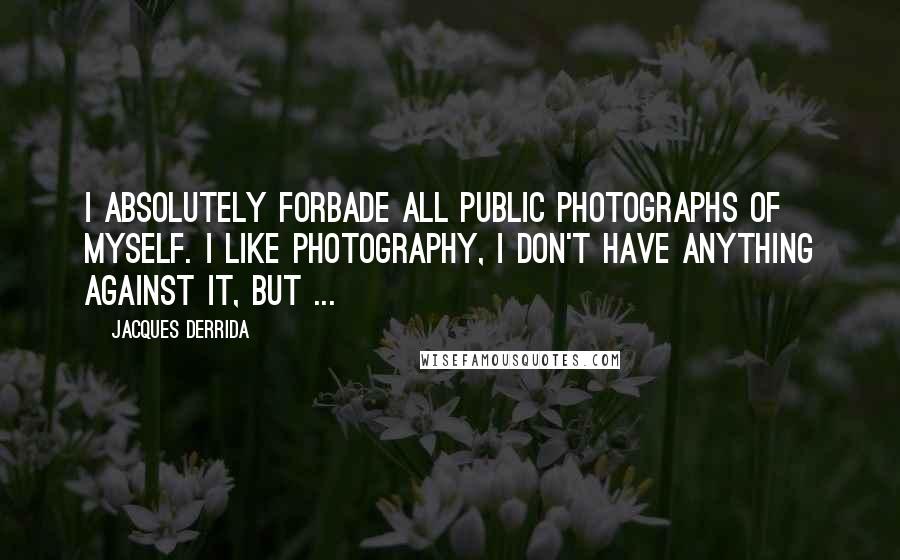 Jacques Derrida Quotes: I absolutely forbade all public photographs of myself. I like photography, I don't have anything against it, but ...