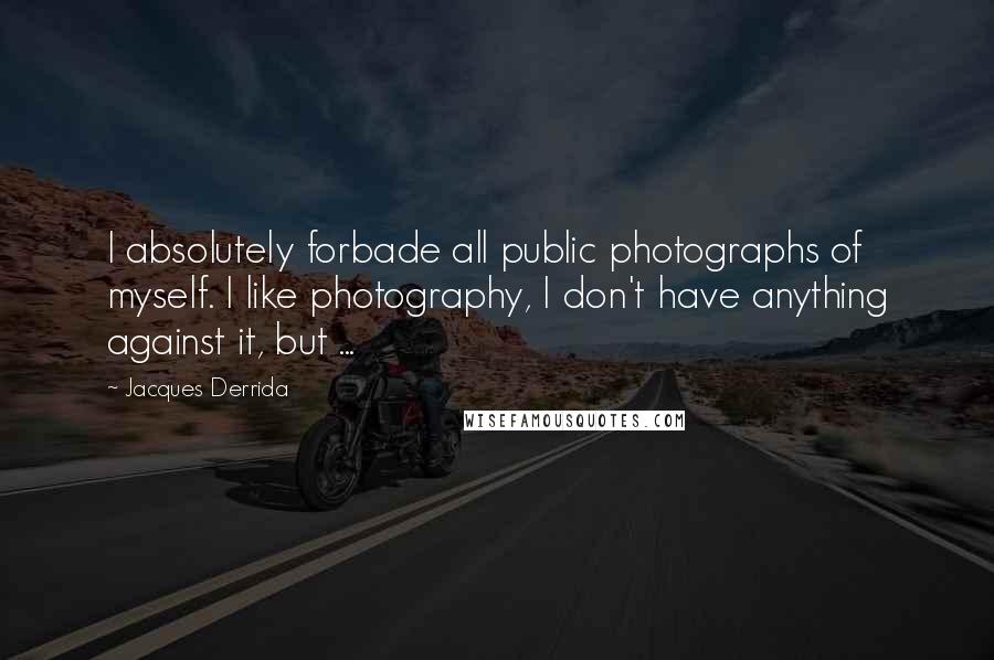 Jacques Derrida Quotes: I absolutely forbade all public photographs of myself. I like photography, I don't have anything against it, but ...