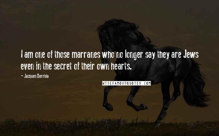 Jacques Derrida Quotes: I am one of those marranes who no longer say they are Jews even in the secret of their own hearts.
