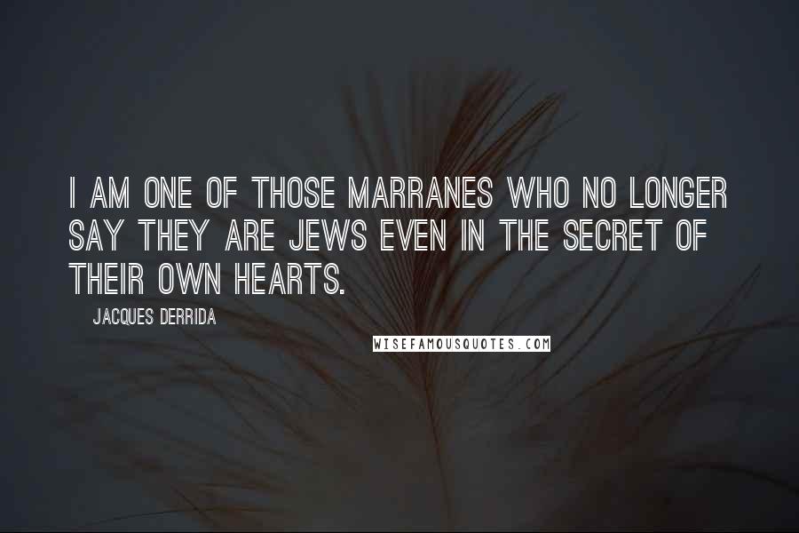 Jacques Derrida Quotes: I am one of those marranes who no longer say they are Jews even in the secret of their own hearts.