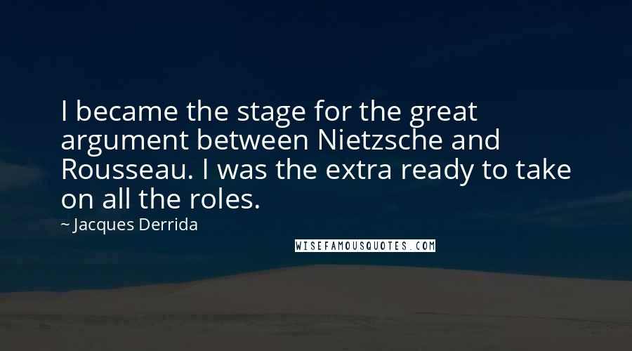 Jacques Derrida Quotes: I became the stage for the great argument between Nietzsche and Rousseau. I was the extra ready to take on all the roles.