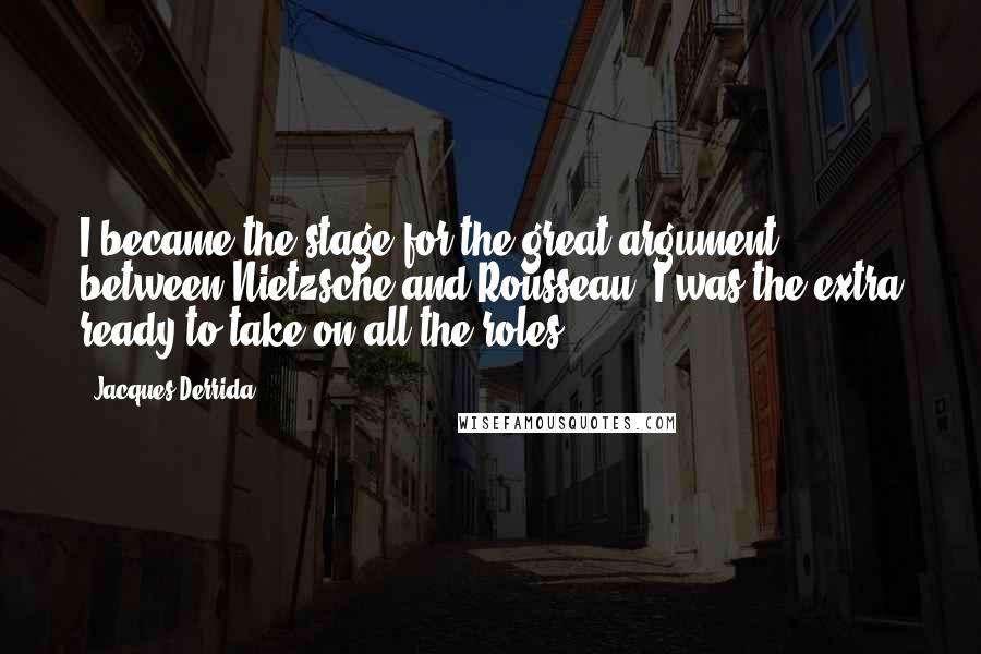 Jacques Derrida Quotes: I became the stage for the great argument between Nietzsche and Rousseau. I was the extra ready to take on all the roles.