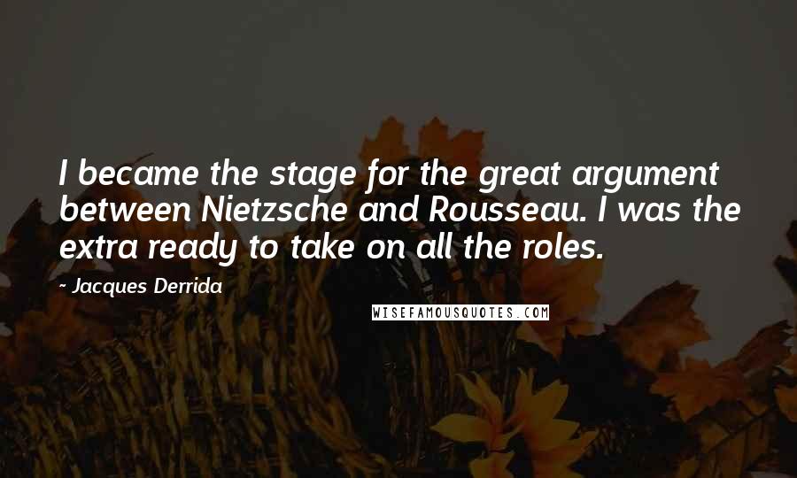 Jacques Derrida Quotes: I became the stage for the great argument between Nietzsche and Rousseau. I was the extra ready to take on all the roles.