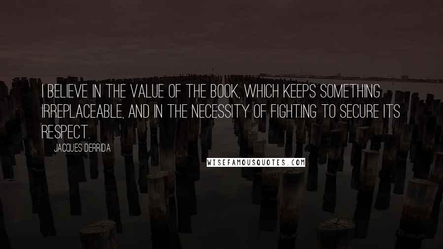 Jacques Derrida Quotes: I believe in the value of the book, which keeps something irreplaceable, and in the necessity of fighting to secure its respect.