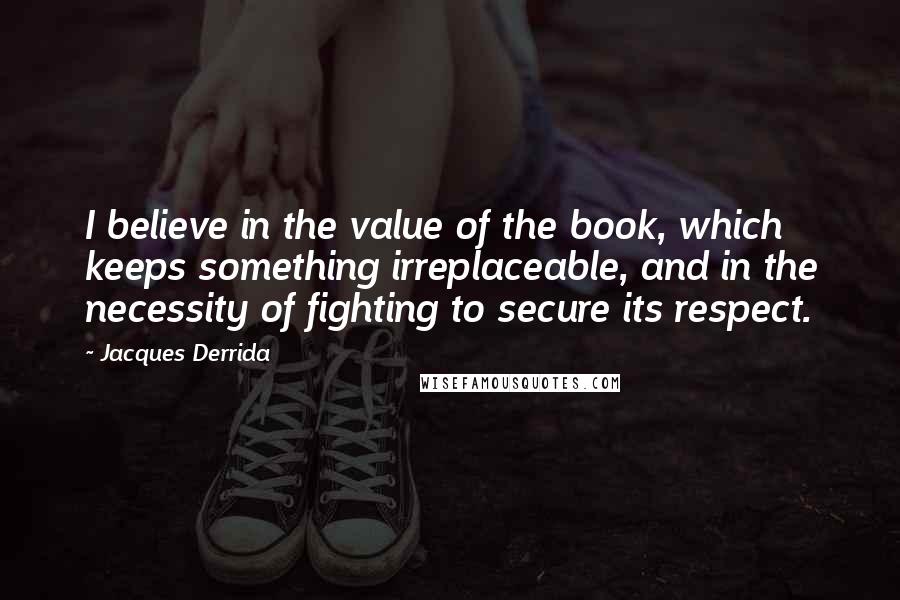 Jacques Derrida Quotes: I believe in the value of the book, which keeps something irreplaceable, and in the necessity of fighting to secure its respect.