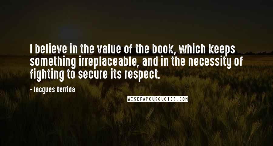 Jacques Derrida Quotes: I believe in the value of the book, which keeps something irreplaceable, and in the necessity of fighting to secure its respect.